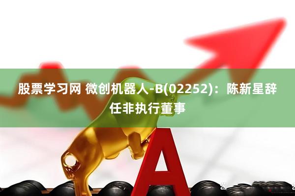 股票学习网 微创机器人-B(02252)：陈新星辞任非执行董事
