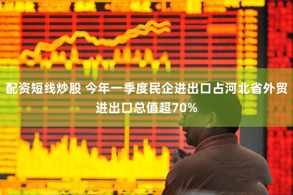 配资短线炒股 今年一季度民企进出口占河北省外贸进出口总值超70%
