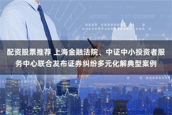 配资股票推荐 上海金融法院、中证中小投资者服务中心联合发布证券纠纷多元化解典型案例