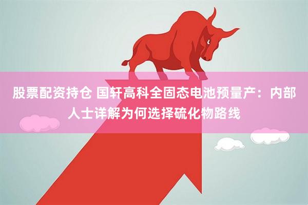 股票配资持仓 国轩高科全固态电池预量产：内部人士详解为何选择硫化物路线