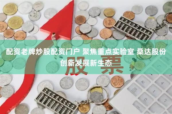 配资老牌炒股配资门户 聚焦重点实验室 桑达股份创新发展新生态