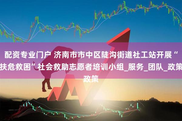 配资专业门户 济南市市中区陡沟街道社工站开展“扶危救困”社会救助志愿者培训小组_服务_团队_政策