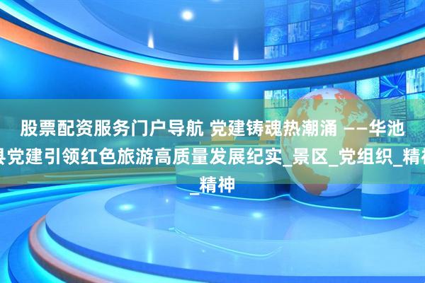 股票配资服务门户导航 党建铸魂热潮涌 ——华池县党建引领红色旅游高质量发展纪实_景区_党组织_精神
