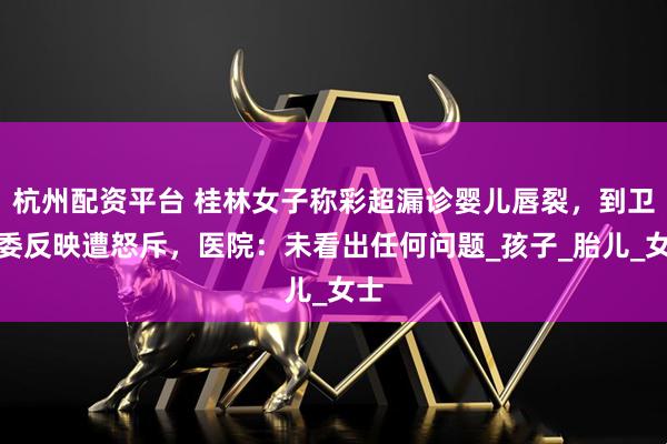 杭州配资平台 桂林女子称彩超漏诊婴儿唇裂，到卫健委反映遭怒斥，医院：未看出任何问题_孩子_胎儿_女士