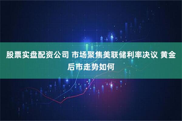 股票实盘配资公司 市场聚焦美联储利率决议 黄金后市走势如何
