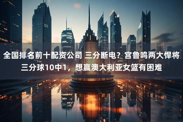 全国排名前十配资公司 三分断电？宫鲁鸣两大悍将三分球10中1，想赢澳大利亚女篮有困难