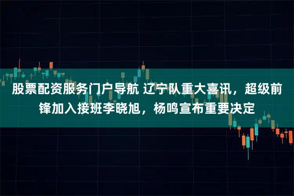 股票配资服务门户导航 辽宁队重大喜讯，超级前锋加入接班李晓旭，杨鸣宣布重要决定