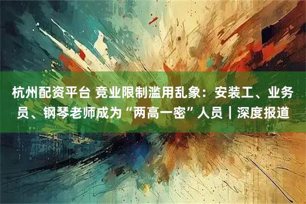 杭州配资平台 竞业限制滥用乱象：安装工、业务员、钢琴老师成为“两高一密”人员｜深度报道