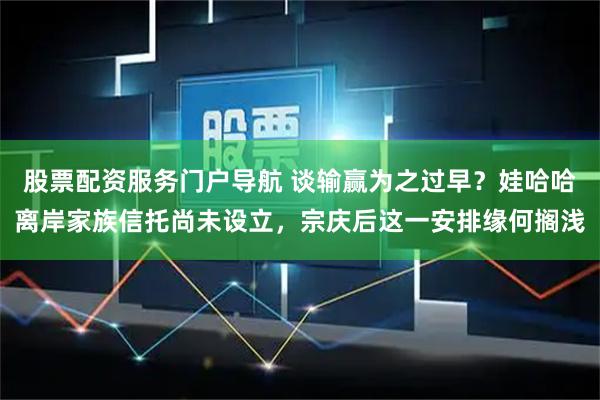 股票配资服务门户导航 谈输赢为之过早？娃哈哈离岸家族信托尚未设立，宗庆后这一安排缘何搁浅