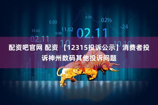 配资吧官网 配资 【12315投诉公示】消费者投诉神州数码其他投诉问题