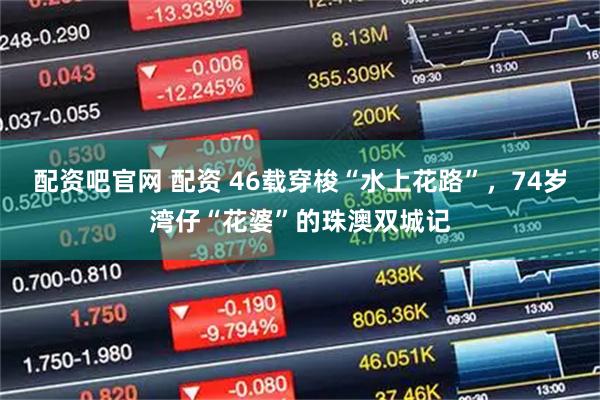 配资吧官网 配资 46载穿梭“水上花路”，74岁湾仔“花婆”的珠澳双城记