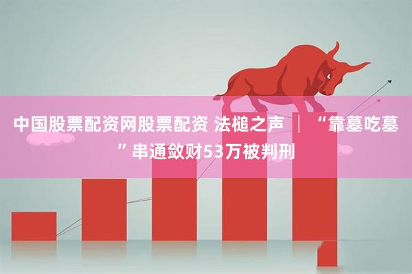 中国股票配资网股票配资 法槌之声 │ “靠墓吃墓”串通敛财53万被判刑