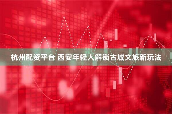 杭州配资平台 西安年轻人解锁古城文旅新玩法