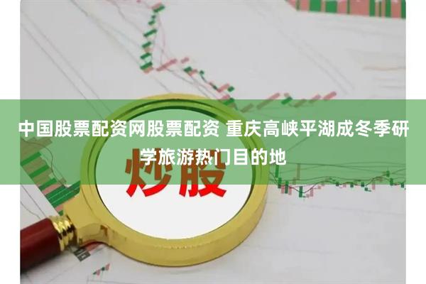 中国股票配资网股票配资 重庆高峡平湖成冬季研学旅游热门目的地