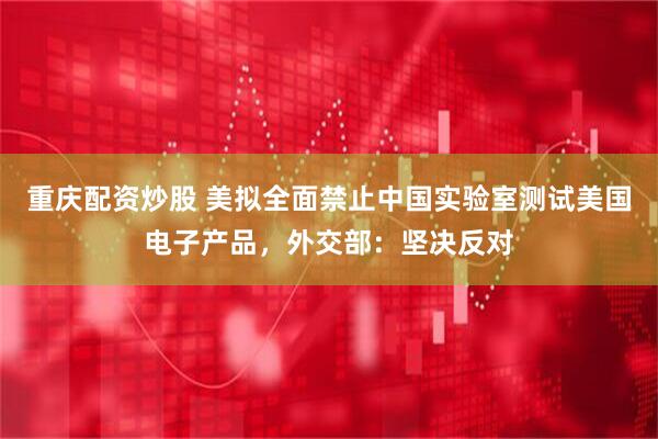 重庆配资炒股 美拟全面禁止中国实验室测试美国电子产品，外交部：坚决反对