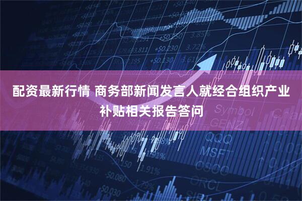 配资最新行情 商务部新闻发言人就经合组织产业补贴相关报告答问